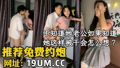 不知道她老公知道她这样被按着干会怎么想？【看简介同城免费约炮】